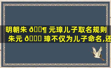 明朝朱 🐶 元璋儿子取名规则（朱元 💐 璋不仅为儿子命名,还制定了后世子孙取名的规则）